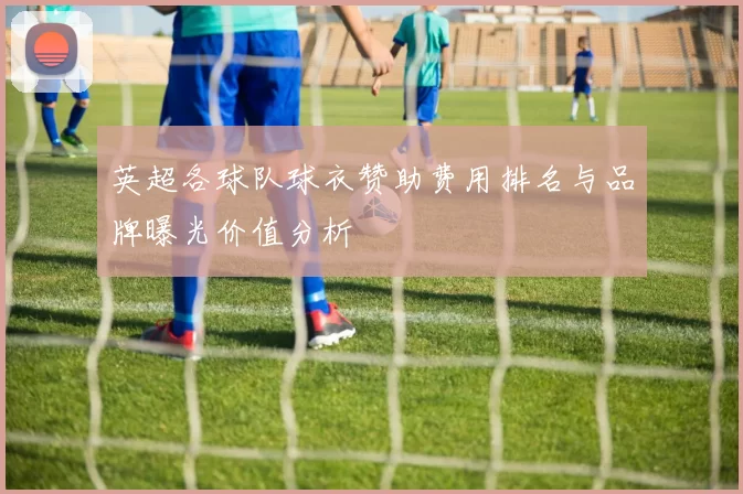 英超各球队球衣赞助费用排名与品牌曝光价值分析