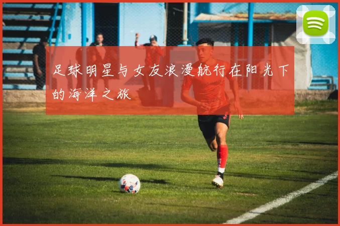 足球明星与女友浪漫航行在阳光下的海洋之旅