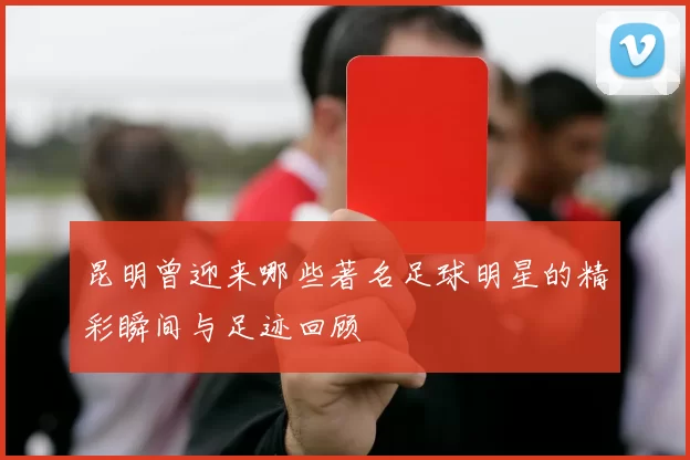 昆明曾迎来哪些著名足球明星的精彩瞬间与足迹回顾