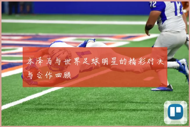 本泽马与世界足球明星的精彩对决与合作回顾