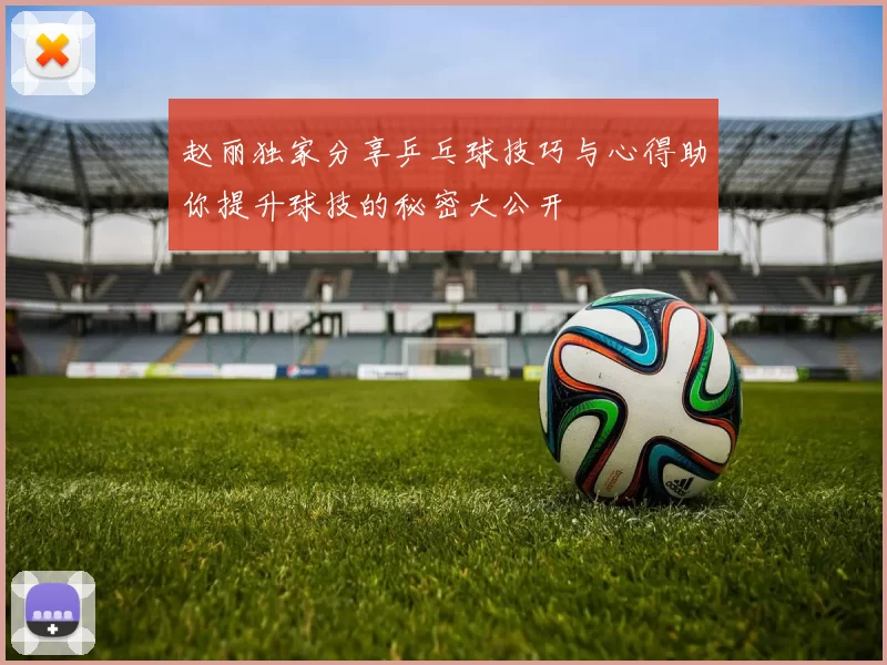 赵丽独家分享乒乓球技巧与心得助你提升球技的秘密大公开