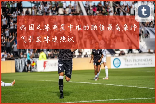 我国足球明星中谁的颜值最高最帅气引发球迷热议