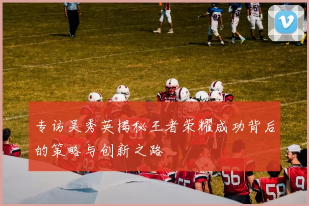 专访吴秀英揭秘王者荣耀成功背后的策略与创新之路