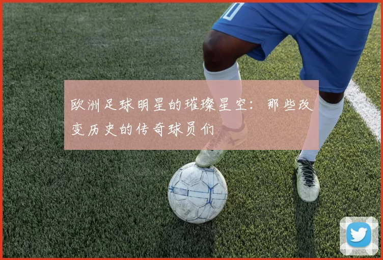 欧洲足球明星的璀璨星空：那些改变历史的传奇球员们