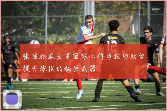 张丽独家分享篮球心得与技巧助你提升球技的秘密武器