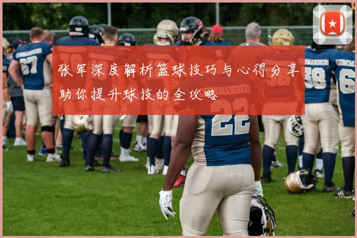 张军深度解析篮球技巧与心得分享助你提升球技的全攻略