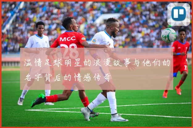 滥情足球明星的浪漫故事与他们的名字背后的情感传奇