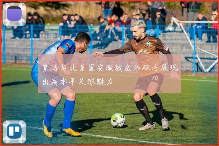 皇马与北京国安激战成和双方展现出高水平足球魅力