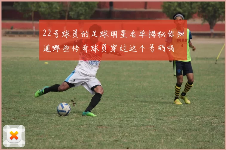 22号球员的足球明星名单揭秘你知道哪些传奇球员穿过这个号码吗