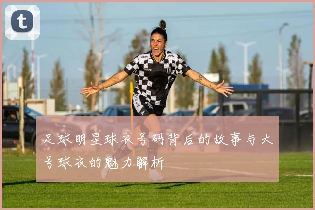 足球明星球衣号码背后的故事与大号球衣的魅力解析