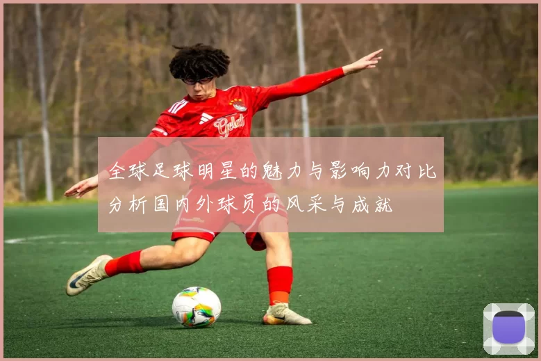 全球足球明星的魅力与影响力对比分析国内外球员的风采与成就