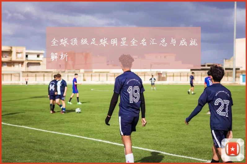 全球顶级足球明星全名汇总与成就解析