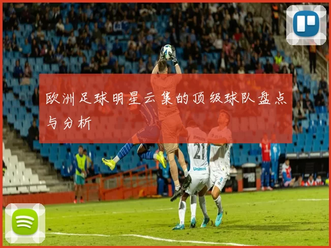 欧洲足球明星云集的顶级球队盘点与分析
