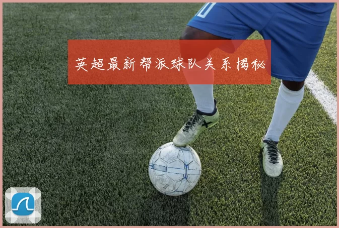 英超最新帮派球队关系揭秘