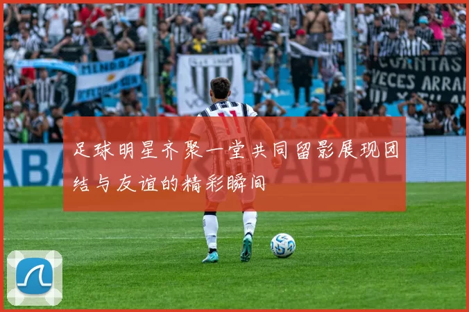 足球明星齐聚一堂共同留影展现团结与友谊的精彩瞬间
