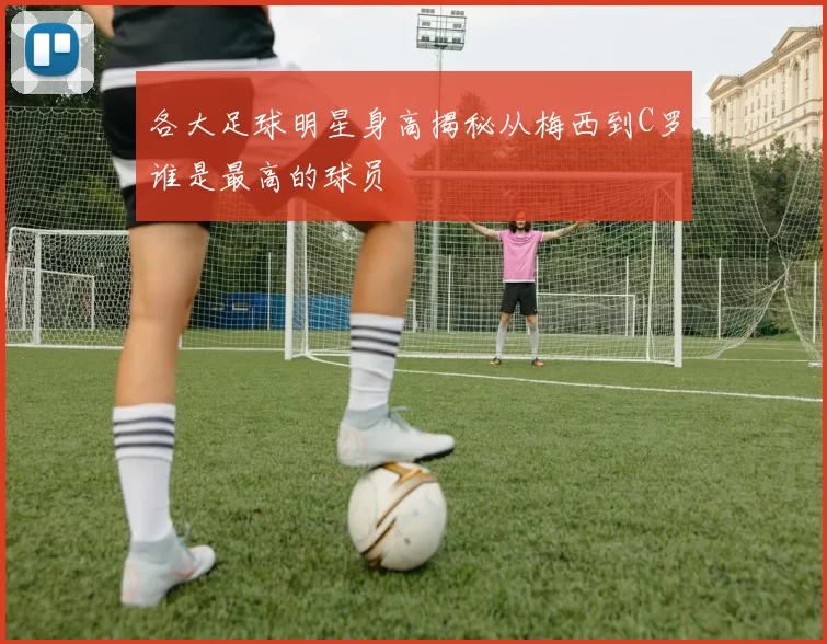 各大足球明星身高揭秘从梅西到C罗谁是最高的球员