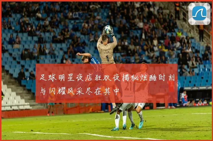 足球明星夜店狂欢夜揭秘炫酷时刻与闪耀风采尽在其中