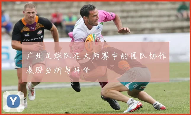 广州足球队在大师赛中的团队协作表现分析与评价