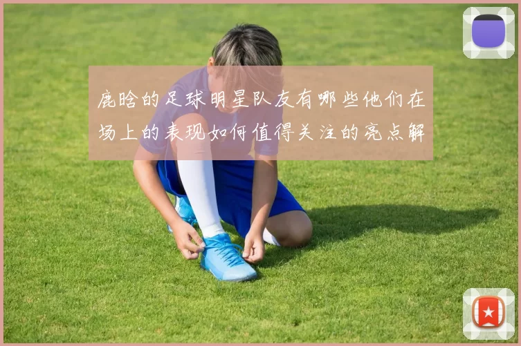 鹿晗的足球明星队友有哪些他们在场上的表现如何值得关注的亮点解析