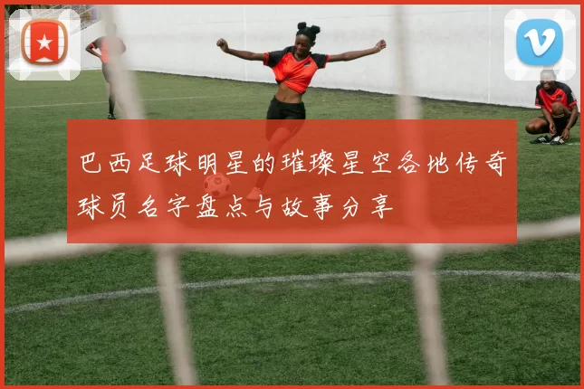 巴西足球明星的璀璨星空各地传奇球员名字盘点与故事分享
