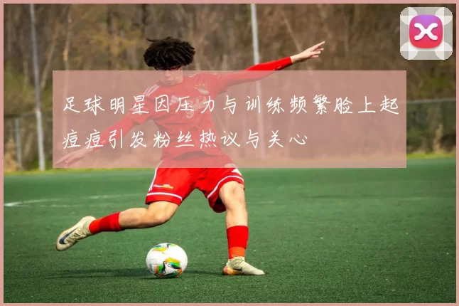 足球明星因压力与训练频繁脸上起痘痘引发粉丝热议与关心