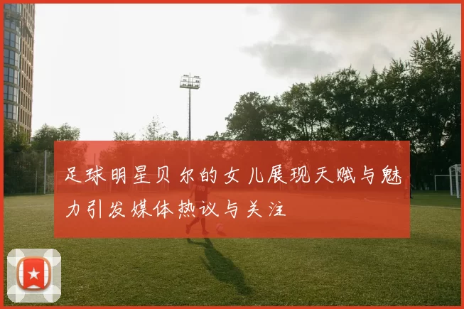足球明星贝尔的女儿展现天赋与魅力引发媒体热议与关注