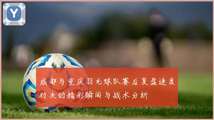 成都与重庆羽毛球队赛后复盘速度对决的精彩瞬间与战术分析