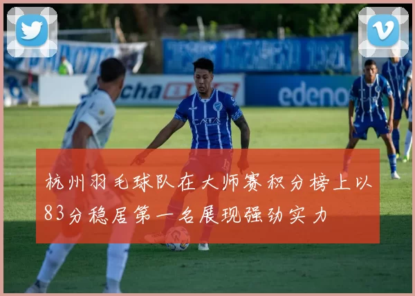 杭州羽毛球队在大师赛积分榜上以83分稳居第一名展现强劲实力