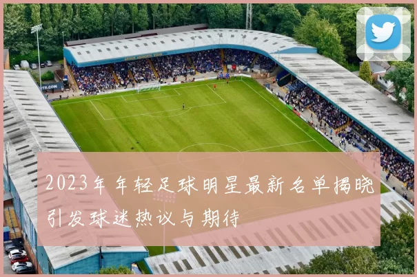 2023年年轻足球明星最新名单揭晓引发球迷热议与期待