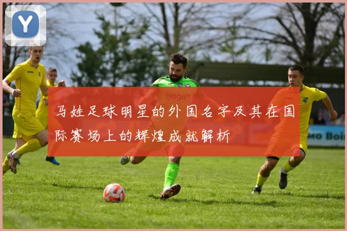 马姓足球明星的外国名字及其在国际赛场上的辉煌成就解析