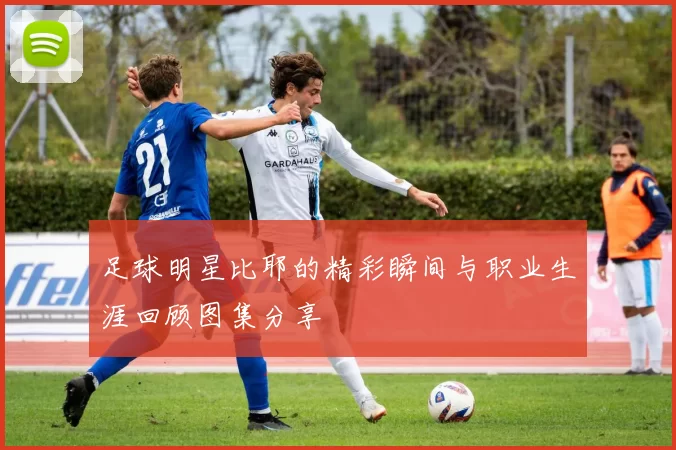 足球明星比耶的精彩瞬间与职业生涯回顾图集分享