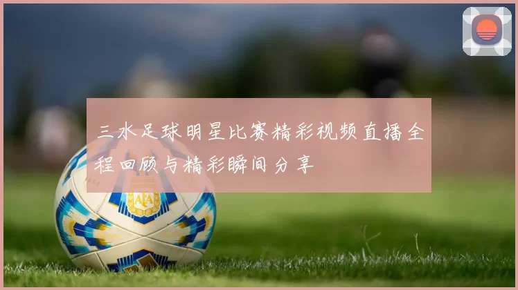 三水足球明星比赛精彩视频直播全程回顾与精彩瞬间分享