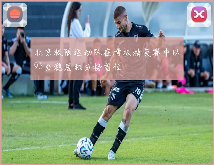 北京极限运动队在滑板精英赛中以95分稳居积分榜首位