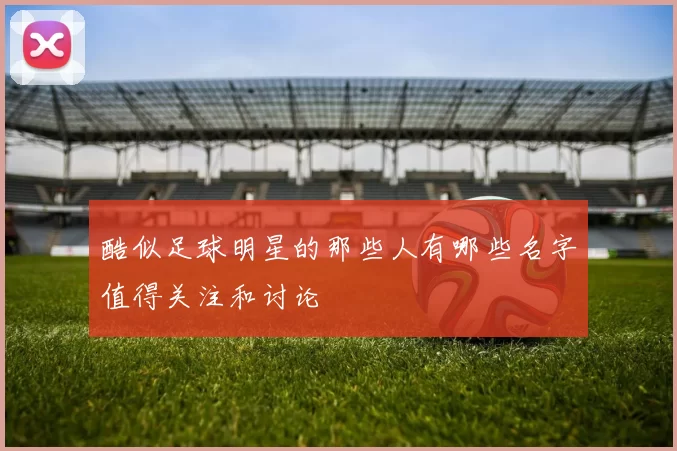 酷似足球明星的那些人有哪些名字值得关注和讨论