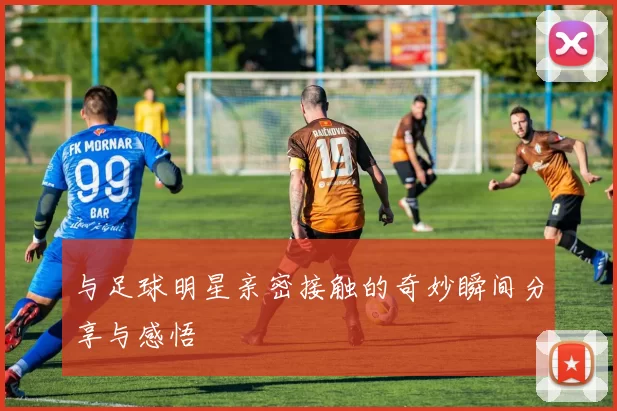 与足球明星亲密接触的奇妙瞬间分享与感悟