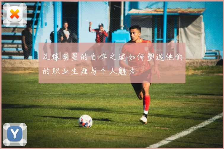 足球明星的自律之道如何塑造他们的职业生涯与个人魅力