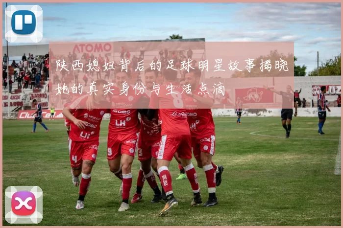 陕西媳妇背后的足球明星故事揭晓她的真实身份与生活点滴