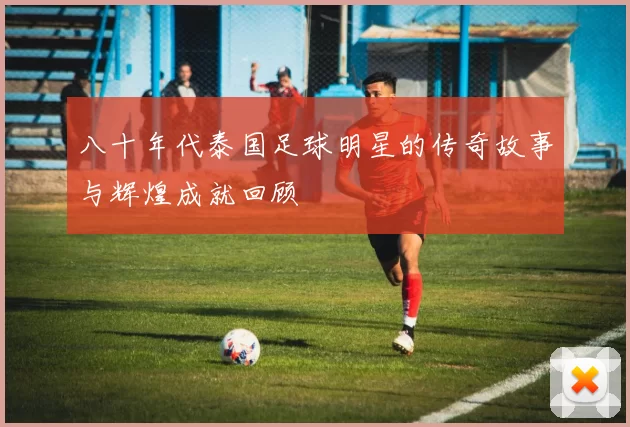 八十年代泰国足球明星的传奇故事与辉煌成就回顾