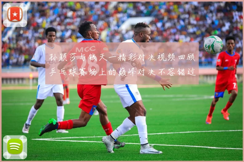 孙颖莎与钱天一精彩对决视频回顾乒乓球赛场上的巅峰对决不容错过
