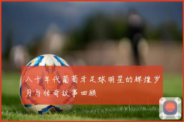 八十年代葡萄牙足球明星的辉煌岁月与传奇故事回顾