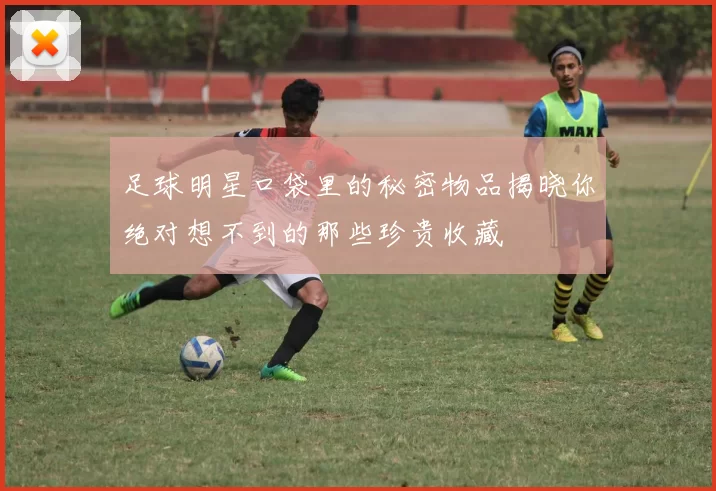 足球明星口袋里的秘密物品揭晓你绝对想不到的那些珍贵收藏