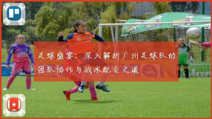 足球盛宴：深入解析广州足球队的团队协作与战术配合之道