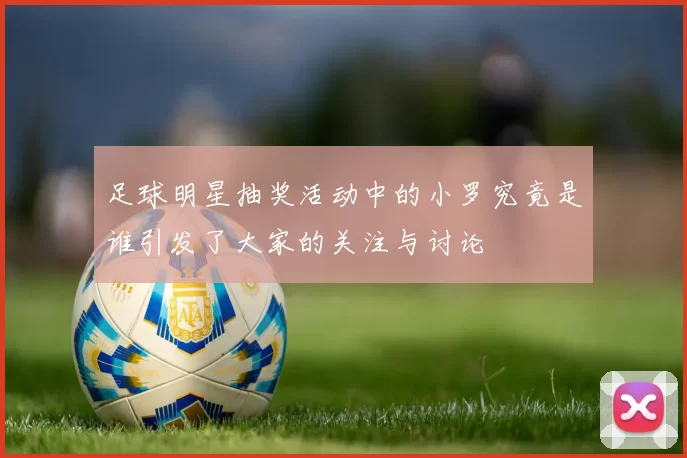 足球明星抽奖活动中的小罗究竟是谁引发了大家的关注与讨论