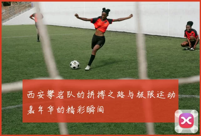 西安攀岩队的拼搏之路与极限运动嘉年华的精彩瞬间