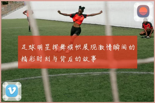 足球明星挥舞旗帜展现激情瞬间的精彩时刻与背后的故事
