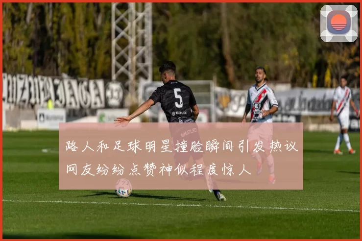路人和足球明星撞脸瞬间引发热议网友纷纷点赞神似程度惊人