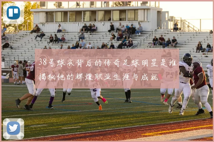 38号球衣背后的传奇足球明星是谁揭秘他的辉煌职业生涯与成就