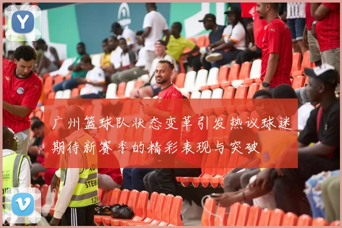 广州篮球队状态变革引发热议球迷期待新赛季的精彩表现与突破