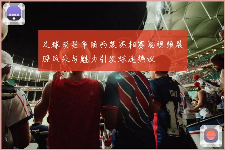 足球明星华丽西装亮相赛场视频展现风采与魅力引发球迷热议