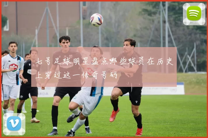 七号足球明星盘点哪些球员在历史上穿过这一传奇号码